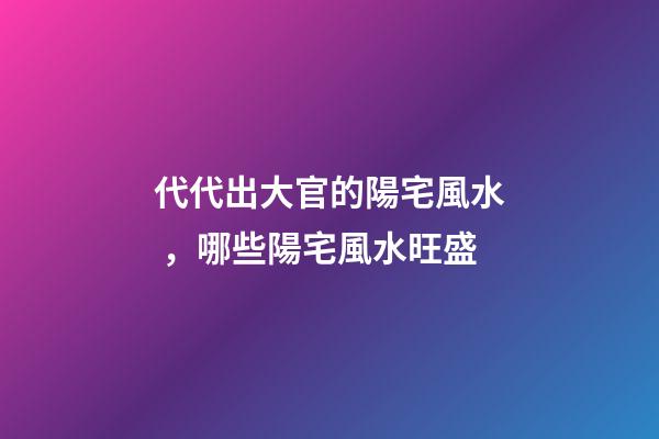 代代出大官的陽宅風水，哪些陽宅風水旺盛